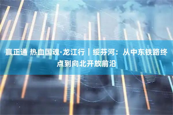 赢正通 热血国魂·龙江行｜绥芬河：从中东铁路终点到向北开放前沿