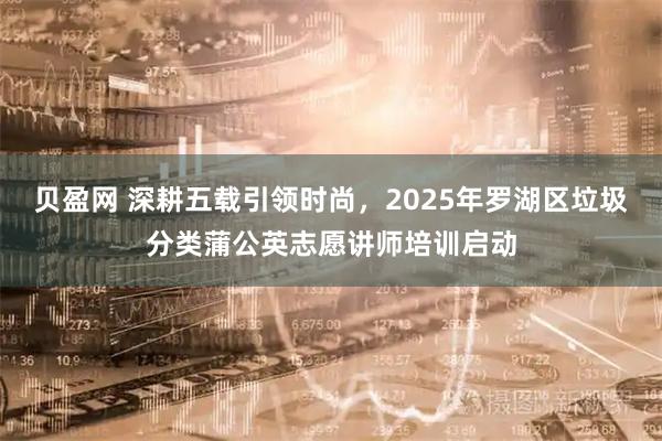 贝盈网 深耕五载引领时尚，2025年罗湖区垃圾分类蒲公英志愿讲师培训启动