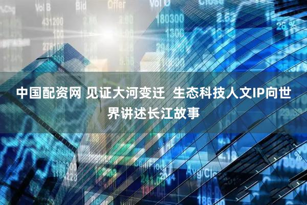 中国配资网 见证大河变迁  生态科技人文IP向世界讲述长江故事