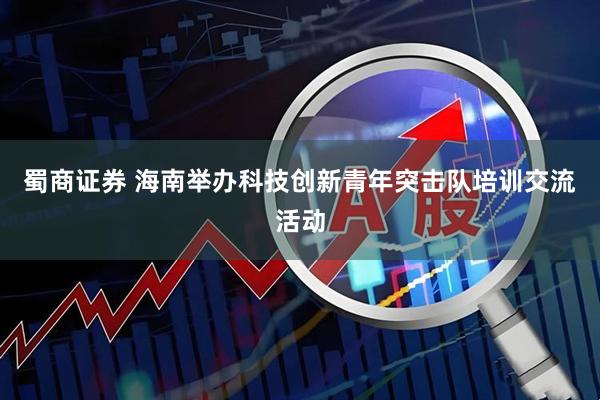 蜀商证券 海南举办科技创新青年突击队培训交流活动