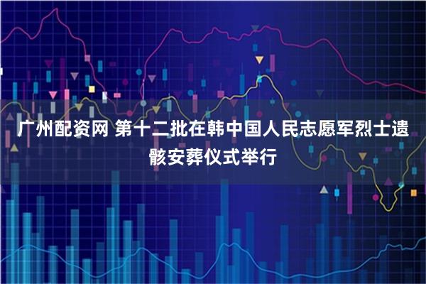 广州配资网 第十二批在韩中国人民志愿军烈士遗骸安葬仪式举行