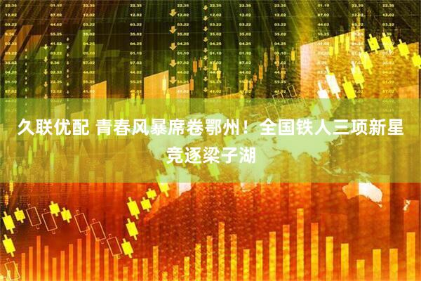 久联优配 青春风暴席卷鄂州！全国铁人三项新星竞逐梁子湖