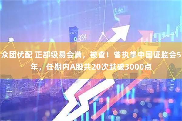 众团优配 正部级易会满，被查！曾执掌中国证监会5年，任期内A股共20次跌破3000点