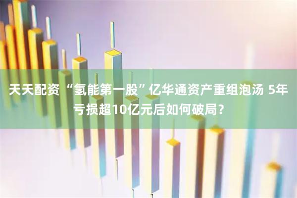 天天配资 “氢能第一股”亿华通资产重组泡汤 5年亏损超10亿元后如何破局？