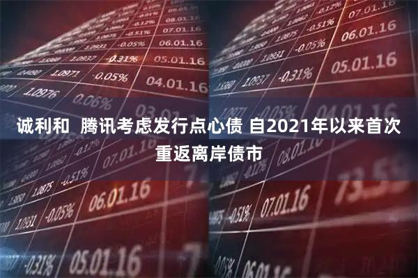 诚利和  腾讯考虑发行点心债 自2021年以来首次重返离岸债市