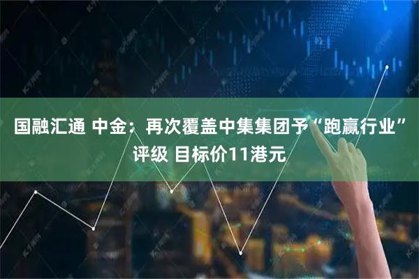 国融汇通 中金：再次覆盖中集集团予“跑赢行业”评级 目标价11港元