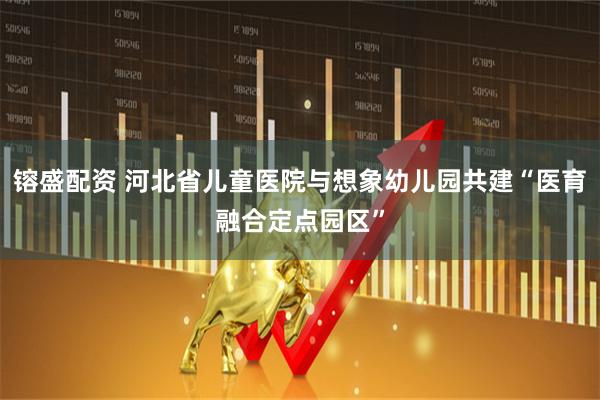 镕盛配资 河北省儿童医院与想象幼儿园共建“医育融合定点园区”