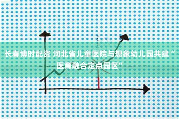 长春博时配资 河北省儿童医院与想象幼儿园共建“医育融合定点园区”