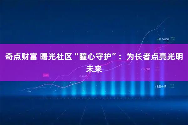奇点财富 曙光社区“瞳心守护”：为长者点亮光明未来