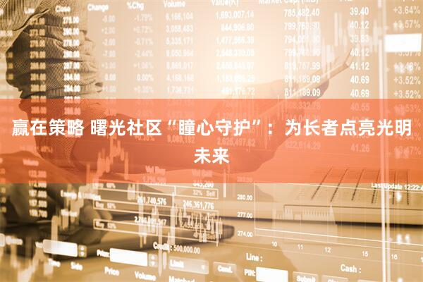 赢在策略 曙光社区“瞳心守护”：为长者点亮光明未来