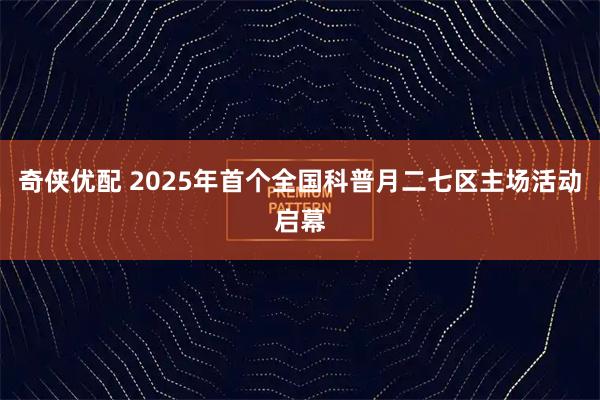 奇侠优配 2025年首个全国科普月二七区主场活动启幕