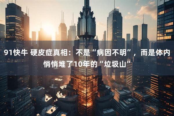 91快牛 硬皮症真相：不是“病因不明”，而是体内悄悄堆了10年的“垃圾山”