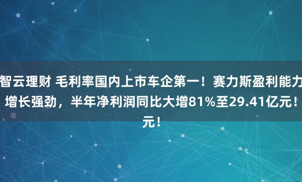 智云理财 毛利率国内上市车企第一！赛力斯盈利能力增长强劲，半年净利润同比大增81%至29.41亿元！
