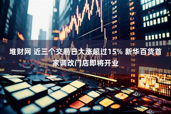 堆财网 近三个交易日大涨超过15% 新华百货首家调改门店即将开业
