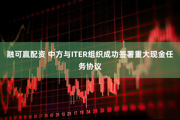 融可赢配资 中方与ITER组织成功签署重大现金任务协议