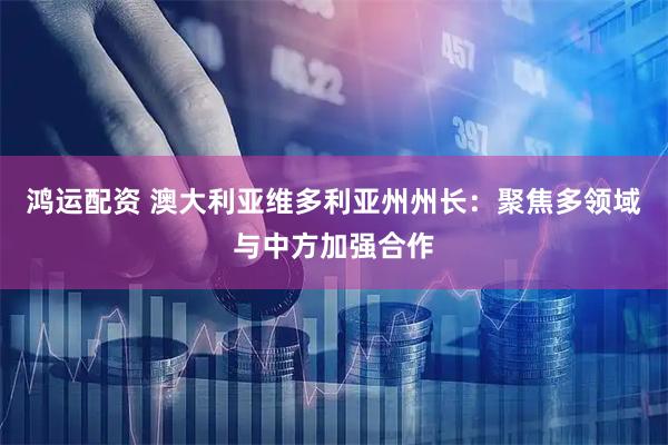 鸿运配资 澳大利亚维多利亚州州长：聚焦多领域与中方加强合作