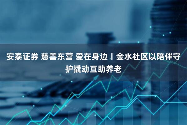 安泰证券 慈善东营 爱在身边丨金水社区以陪伴守护撬动互助养老