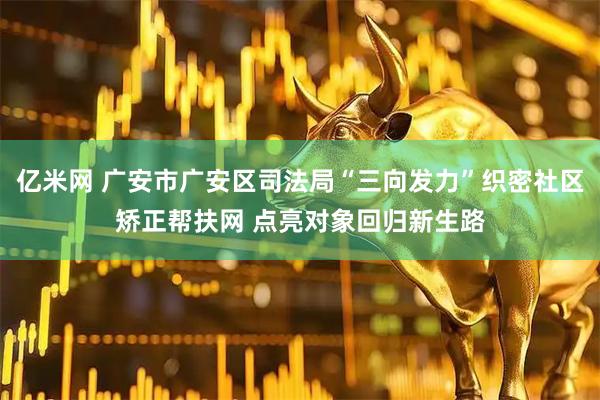 亿米网 广安市广安区司法局“三向发力”织密社区矫正帮扶网 点亮对象回归新生路