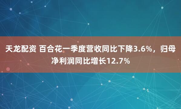 天龙配资 百合花一季度营收同比下降3.6%，归母净利润同比增长12.7%