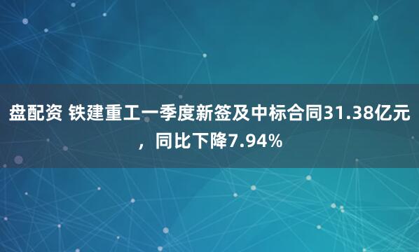 盘配资 铁建重工一季度新签及中标合同31.38亿元，同比下降7.94%