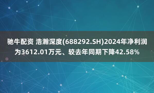 驰牛配资 浩瀚深度(688292.SH)2024年净利润为3612.01万元、较去年同期下降42.58%