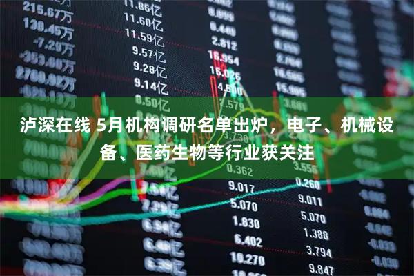 泸深在线 5月机构调研名单出炉，电子、机械设备、医药生物等行业获关注