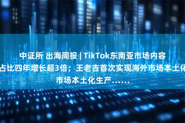 中证所 出海周报 | TikTok东南亚市场内容电商GMV占比四年增长超3倍；王老吉首次实现海外市场本土化生产……