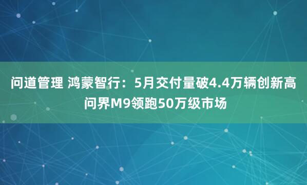 问道管理 鸿蒙智行：5月交付量破4.4万辆创新高 问界M9领跑50万级市场