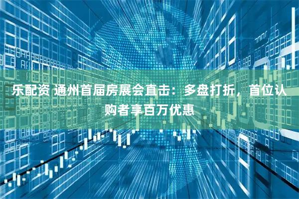乐配资 通州首届房展会直击：多盘打折，首位认购者享百万优惠