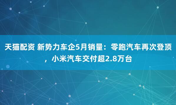 天猫配资 新势力车企5月销量：零跑汽车再次登顶，小米汽车交付超2.8万台