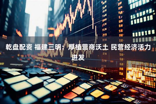 乾盘配资 福建三明：厚植营商沃土 民营经济活力迸发