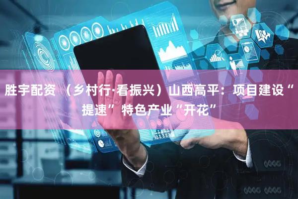 胜宇配资 （乡村行·看振兴）山西高平：项目建设“提速” 特色产业“开花”