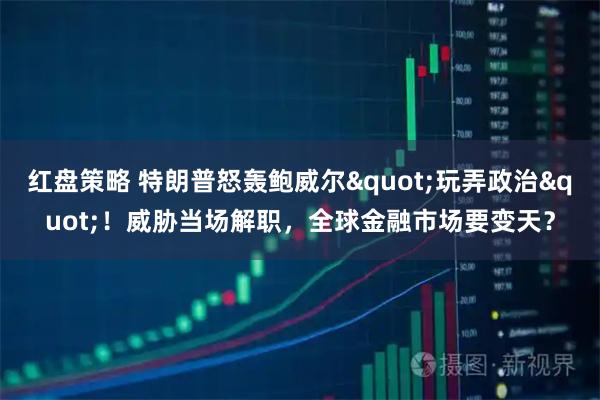 红盘策略 特朗普怒轰鲍威尔"玩弄政治"！威胁当场解职，全球金融市场要变天？