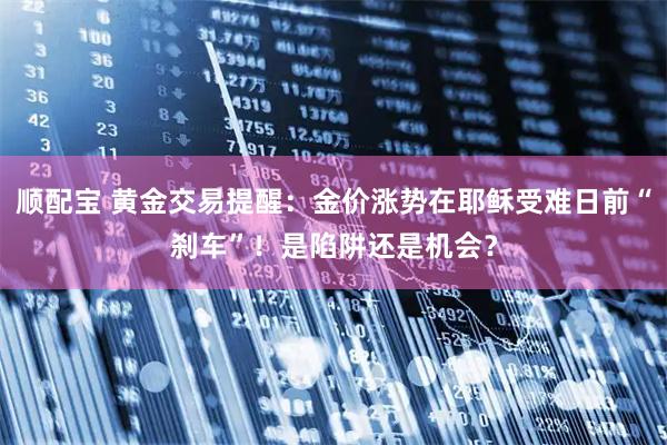 顺配宝 黄金交易提醒：金价涨势在耶稣受难日前“刹车”！是陷阱还是机会？