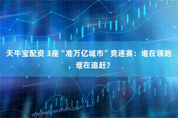 天牛宝配资 3座“准万亿城市”竞逐赛：谁在领跑，谁在追赶？