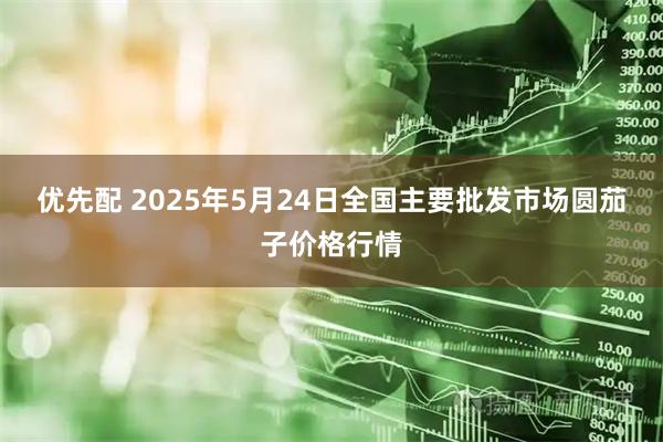 优先配 2025年5月24日全国主要批发市场圆茄子价格行情