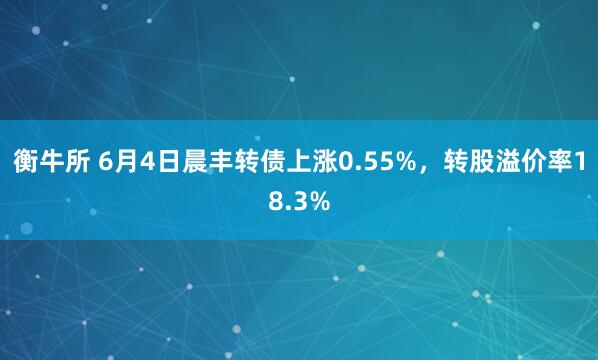衡牛所 6月4日晨丰转债上涨0.55%，转股溢价率18.3%