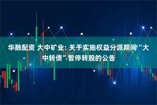 华融配资 大中矿业: 关于实施权益分派期间“大中转债”暂停转股的公告