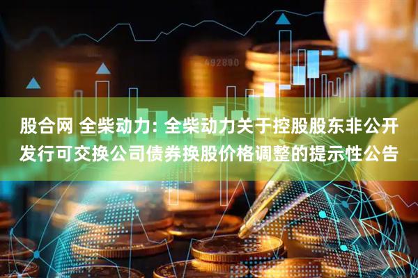股合网 全柴动力: 全柴动力关于控股股东非公开发行可交换公司债券换股价格调整的提示性公告