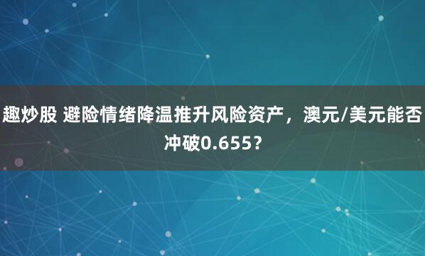 趣炒股 避险情绪降温推升风险资产，澳元/美元能否冲破0.655？