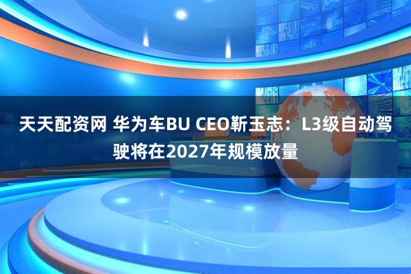 天天配资网 华为车BU CEO靳玉志：L3级自动驾驶将在2027年规模放量