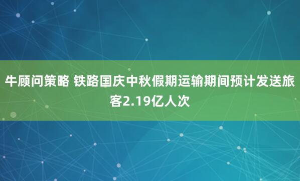牛顾问策略 铁路国庆中秋假期运输期间预计发送旅客2.19亿人次