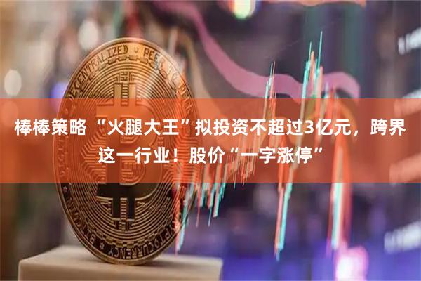 棒棒策略 “火腿大王”拟投资不超过3亿元，跨界这一行业！股价“一字涨停”
