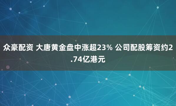 众豪配资 大唐黄金盘中涨超23% 公司配股筹资约2.74亿港元