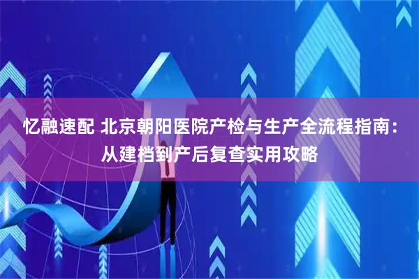 忆融速配 北京朝阳医院产检与生产全流程指南：从建档到产后复查实用攻略