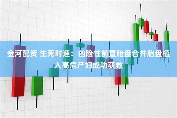 金河配资 生死时速：凶险性前置胎盘合并胎盘植入高危产妇成功获救