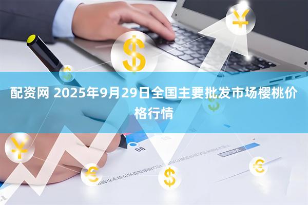 配资网 2025年9月29日全国主要批发市场樱桃价格行情