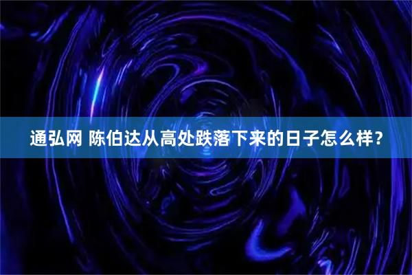 通弘网 陈伯达从高处跌落下来的日子怎么样？