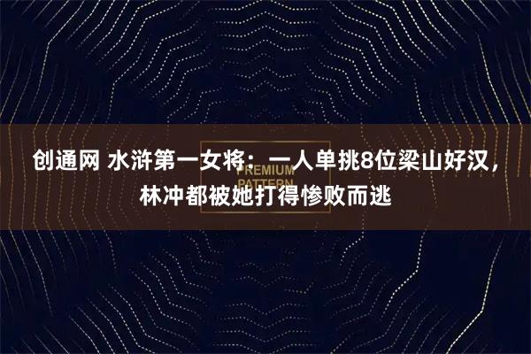 创通网 水浒第一女将：一人单挑8位梁山好汉，林冲都被她打得惨败而逃