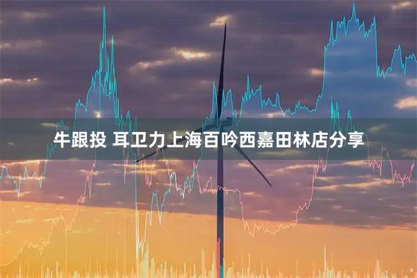 牛跟投 耳卫力上海百吟西嘉田林店分享